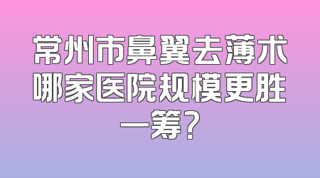 常州市鼻翼去薄术哪家医院规模更胜一筹？