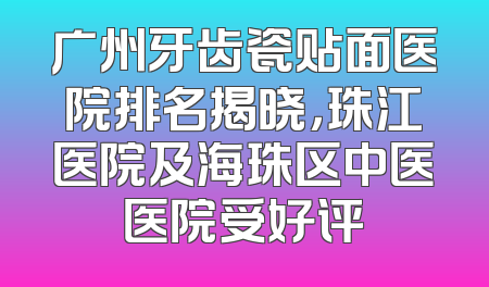 广州牙齿瓷贴面医院排名揭晓，珠江医院及海珠区中医医院受好评