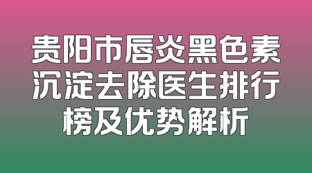 贵阳市唇炎黑色素沉淀去除医生排行榜及优势解析