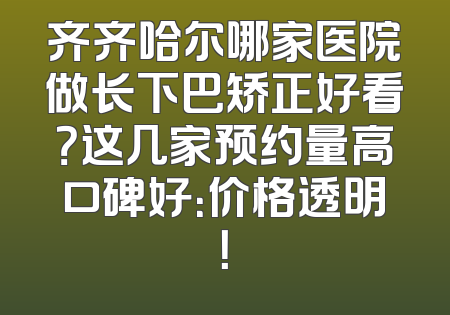 齐齐哈尔哪家医院做长下巴矫正好看？这几家预约量高口碑好：价格透明！