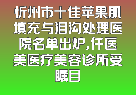 忻州市十佳苹果肌填充与泪沟处理医院名单出炉，仟医美医疗美容诊所受瞩目