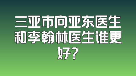 三亚市向亚东医生和李翰林医生谁更好？