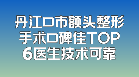 丹江口市额头整形手术口碑佳TOP6医生技术可靠
