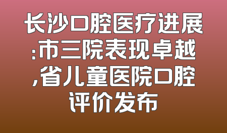 长沙口腔医疗进展：市三院表现卓越，省儿童医院口腔评价发布