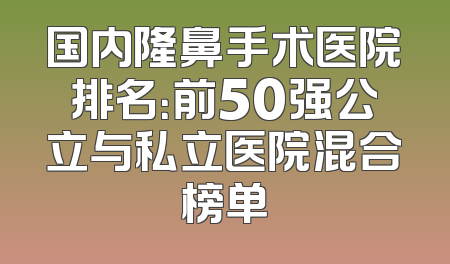 国内隆鼻手术医院排名：前50强公立与私立医院混合榜单