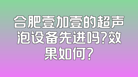合肥壹加壹的超声泡设备先进吗？效果如何？