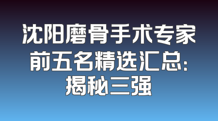 沈阳磨骨手术专家前五名精选汇总：揭秘三强