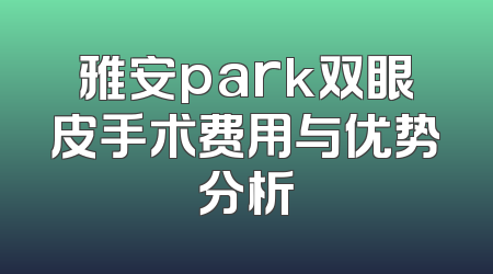 雅安park双眼皮手术费用与优势分析