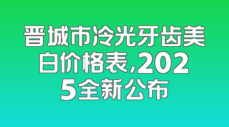 晋城市冷光牙齿美白价格表，2025全新公布