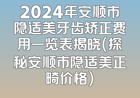 2024年安顺市隐适美牙齿矫正费用一览表揭晓（探秘安顺市隐适美正畸价格）