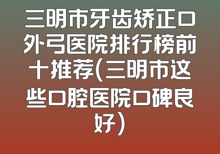 三明市牙齿矫正口外弓医院排行榜前十推荐（三明市这些口腔医院口碑良好）