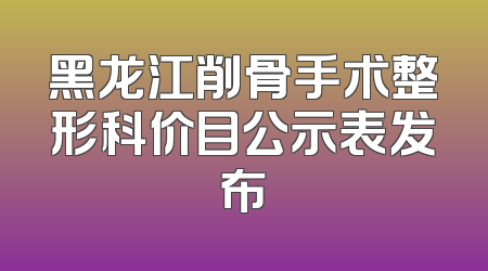 黑龙江削骨手术整形科价目公示表发布