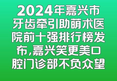 2024年嘉兴市牙齿牵引助萌术医院前十强排行榜发布，嘉兴笑更美口腔门诊部不负众望