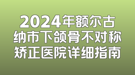 2024年额尔古纳市下颌骨不对称矫正医院详细指南