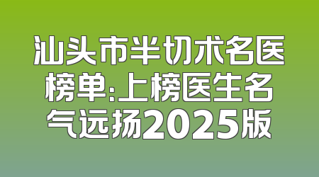 汕头市半切术名医榜单：上榜医生名气远扬2025版