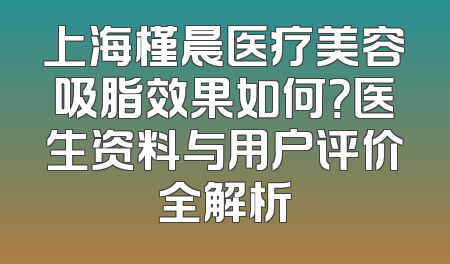 上海槿晨医疗美容吸脂效果如何？医生资料与用户评价全解析