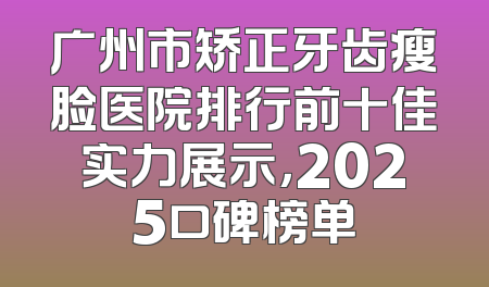 广州市矫正牙齿瘦脸医院排行前十佳实力展示，2025口碑榜单