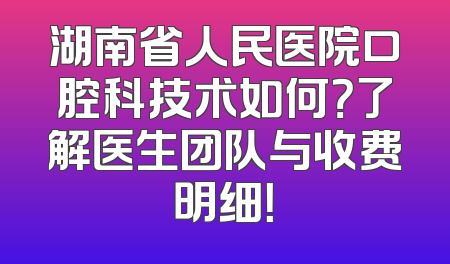 湖南省人民医院口腔科技术如何？了解医生团队与收费明细！