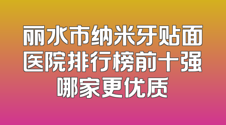 丽水市纳米牙贴面医院排行榜前十强哪家更优质