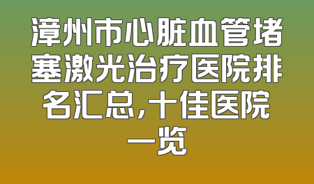 漳州市心脏血管堵塞激光治疗医院排名汇总，十佳医院一览