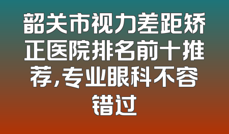 韶关市视力差距矫正医院排名前十推荐，专业眼科不容错过