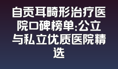 自贡耳畸形治疗医院口碑榜单：公立与私立优质医院精选