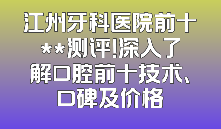 江州牙科医院前十**测评！深入了解口腔前十技术、口碑及价格