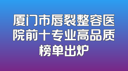 厦门市唇裂整容医院前十专业高品质榜单出炉