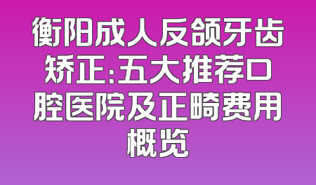 衡阳成人反颌牙齿矫正：五大推荐口腔医院及正畸费用概览