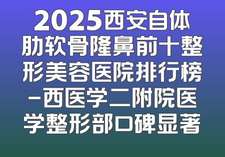 2025西安自体肋软骨隆鼻前十整形美容医院排行榜-西医学二附院医学整形部口碑显著