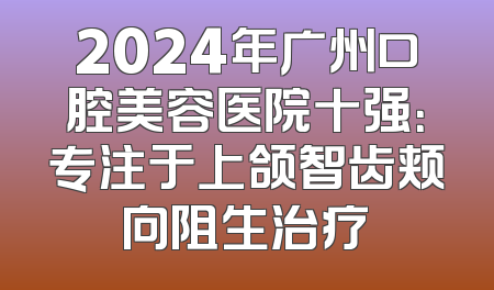 2024年广州口腔美容医院十强：专注于上颌智齿颊向阻生治疗