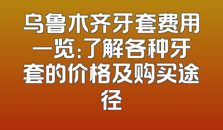 乌鲁木齐牙套费用一览：了解各种牙套的价格及购买途径