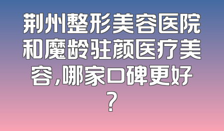 荆州整形美容医院和魔龄驻颜医疗美容，哪家口碑更好？