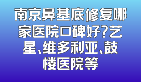 南京鼻基底修复哪家医院口碑好？艺星、维多利亚、鼓楼医院等