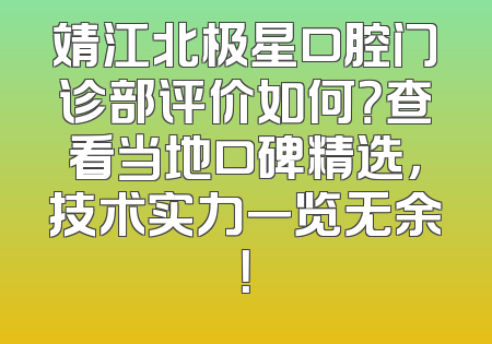 靖江北极星口腔门诊部评价如何？查看当地口碑精选，技术实力一览无余！