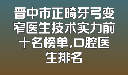 晋中市正畸牙弓变窄医生技术实力前十名榜单，口腔医生排名