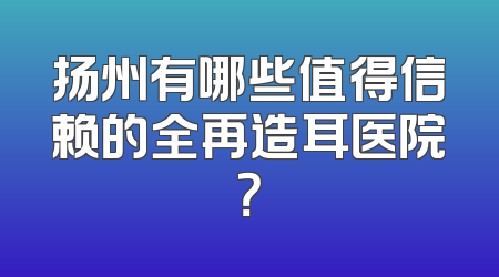 扬州有哪些值得信赖的全再造耳医院？