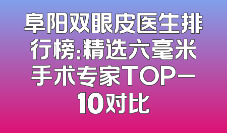 阜阳双眼皮医生排行榜：精选六毫米手术专家TOP_10对比