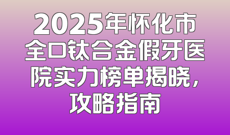 2025年怀化市全口钛合金假牙医院实力榜单揭晓，攻略指南