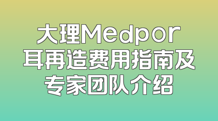 大理Medpor耳再造费用指南及专家团队介绍