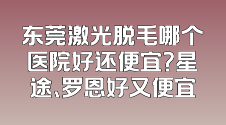 东莞激光脱毛哪个医院好还便宜？星途、罗恩好又便宜