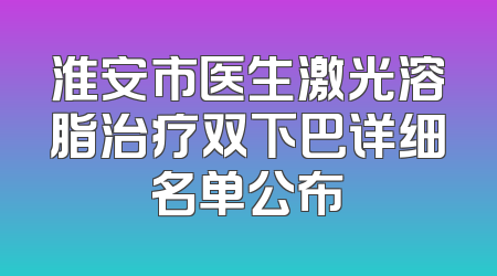 淮安市医生激光溶脂治疗双下巴详细名单公布