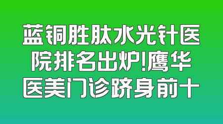蓝铜胜肽水光针医院排名出炉！鹰华医美门诊跻身前十