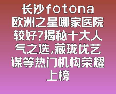 长沙fotona欧洲之星哪家医院较好？揭秘十大人气之选，藏珑优艺谋等热门机构荣耀上榜