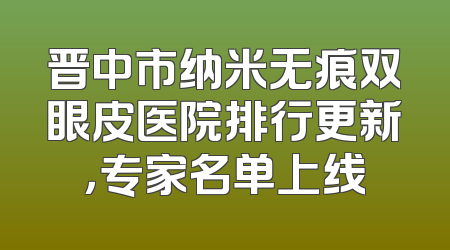 晋中市纳米无痕双眼皮医院排行更新，专家名单上线