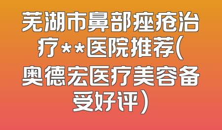 芜湖市鼻部痤疮治疗**医院推荐（奥德宏医疗美容备受好评）