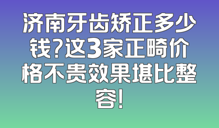 济南牙齿矫正多少钱？这3家正畸价格不贵效果堪比整容！