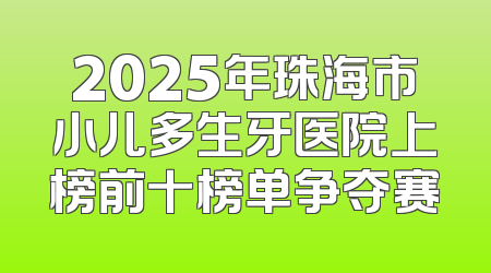 2025年珠海市小儿多生牙医院上榜前十榜单争夺赛