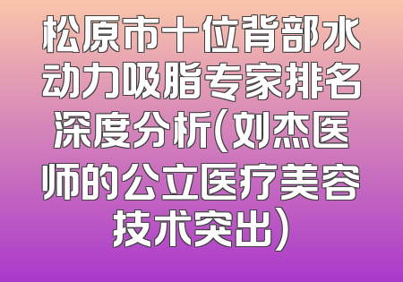 松原市十位背部水动力吸脂专家排名深度分析（刘杰医师的公立医疗美容技术突出）