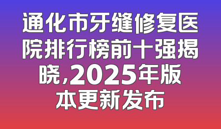 通化市牙缝修复医院排行榜前十强揭晓，2025年版本更新发布